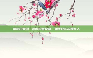 揭秘白骨洞一层的终极攻略，如何轻松击败敌人