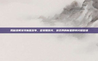 揭秘绯闻女孩新版发布，定妆照曝光，游戏界的新星即将闪耀登场