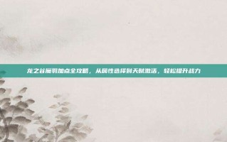 龙之谷魔羽加点全攻略，从属性选择到天赋激活，轻松提升战力