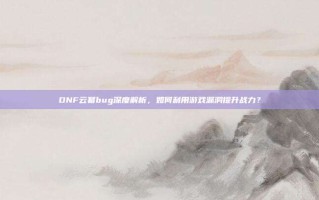 DNF云幂bug深度解析，如何利用游戏漏洞提升战力？