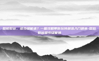 怒焰裂谷，多少级能进？一篇攻略带你玩转部落入门副本-怒焰裂谷多少级能进