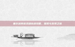 塞尔达传说灵魂轨迹攻略，探索与发现之旅