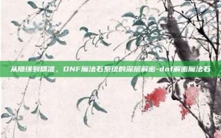 从随缘到精准，DNF魔法石系统的深层解密-dnf解密魔法石