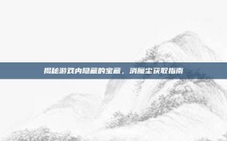 揭秘游戏内隐藏的宝藏，消魔尘获取指南