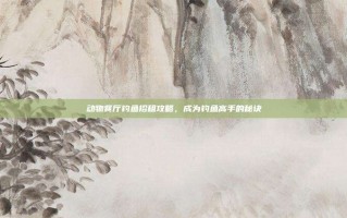 动物餐厅钓鱼招租攻略，成为钓鱼高手的秘诀