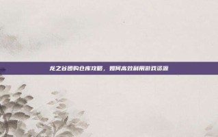 龙之谷团购仓库攻略，如何高效利用游戏资源