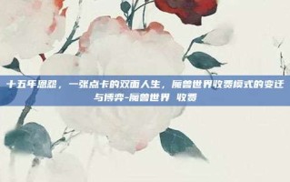 十五年恩怨，一张点卡的双面人生，魔兽世界收费模式的变迁与博弈-魔兽世界 收费