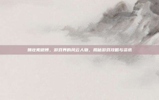 姚壮宪微博，游戏界的风云人物，揭秘游戏攻略与资讯