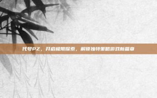代号PZ，开启极限探索，解锁独特策略游戏新篇章