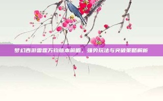 梦幻西游雷霆万钧版本前瞻，强势玩法与突破策略解析