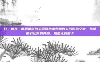 好，这是一篇根据你的关键词热血无赖很卡创作的文章，希望能引起你的共鸣。热血无赖很卡