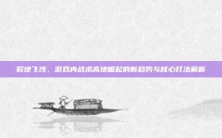 裂地飞沙，游戏内战术高地崛起的新趋势与核心打法解析