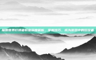 魔兽世界打捞者职业深度解析，掌握技巧，成为游戏中的佼佼者