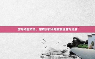 原神修复桥梁，探索游戏内隐藏的谜题与挑战