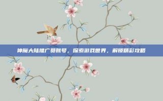 神魔大陆推广员账号，探索游戏世界，解锁精彩攻略
