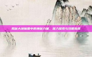 揭秘大地魔兽中的神秘力量，深入探索与攻略指南