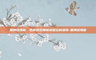 黑神话悟能，西游背后那抹被遗忘的深情-黑神话悟能