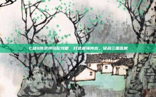 七雄Q传武将搭配攻略，打造最强阵容，征战三国乱世