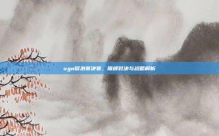 ogn冒泡赛决赛，巅峰对决与战略解析