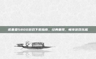 诺基亚5800游戏下载指南，经典重现，畅享游戏乐趣