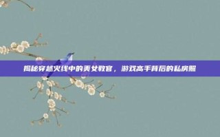 揭秘穿越火线中的美女教官，游戏高手背后的私房照