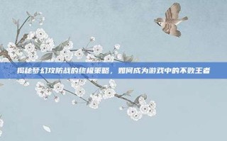 揭秘梦幻攻防战的终极策略，如何成为游戏中的不败王者