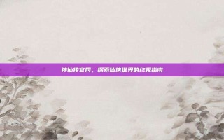 神仙传官网，探索仙侠世界的终极指南
