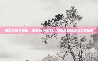 游戏资讯与攻略，聚焦job1游戏，探索全新玩法与实战秘籍