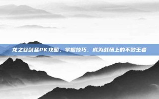 龙之谷剑圣PK攻略，掌握技巧，成为战场上的不败王者