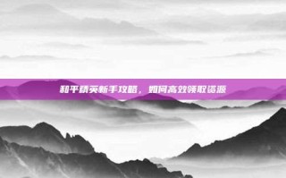 和平精英新手攻略，如何高效领取资源