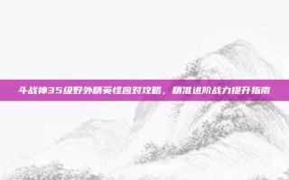 斗战神35级野外精英怪应对攻略，精准进阶战力提升指南