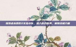 探索虐杀原形2实验小队，深入游戏世界，解锁终极力量