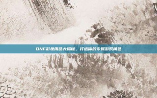 DNF彩妆用品大揭秘，打造你的专属游戏角色