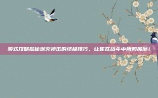 游戏攻略揭秘泯灭神击的终极技巧，让你在战斗中所向披靡！