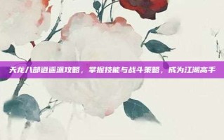天龙八部逍遥派攻略，掌握技能与战斗策略，成为江湖高手