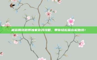 戚薇腾讯微博独家游戏攻略，带你轻松赢在起跑线！