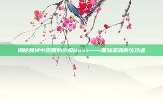 揭秘魔域中隐藏的终极Boss——黑暗深渊的统治者