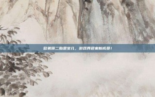 欧弟曝二胎是女儿，游戏界迎来新成员！