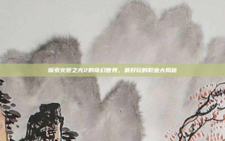 探索火炬之光2的奇幻世界，最好玩的职业大揭秘