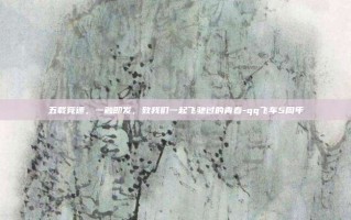 五载竞速，一触即发，致我们一起飞驰过的青春-qq飞车5周年