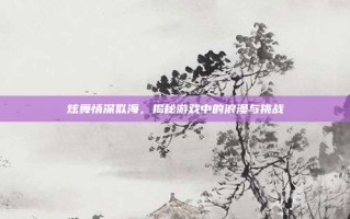 炫舞情深似海，揭秘游戏中的浪漫与挑战