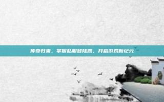 传奇归来，掌握私服登陆器，开启游戏新纪元
