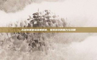 古剑奇谭星蕴深度解析，探索游戏的魅力与攻略