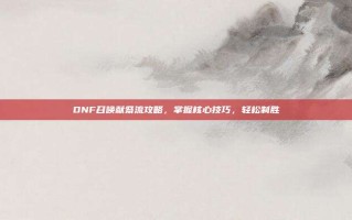 DNF召唤献祭流攻略，掌握核心技巧，轻松制胜