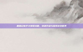 鹿鼎记新手卡领取攻略，快速升级与探索游戏世界