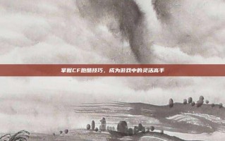 掌握CF跑酷技巧，成为游戏中的灵活高手