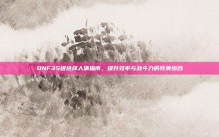DNF35级选择人偶指南，提升效率与战斗力的完美组合