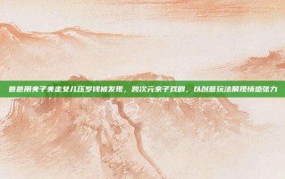 爸爸用夹子夹走女儿压岁钱被发现，跨次元亲子戏剧，以创意玩法展现情感张力