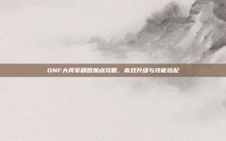 DNF大将军刷图加点攻略，高效升级与技能搭配