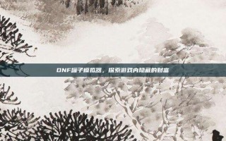DNF罐子模拟器，探索游戏内隐藏的财富